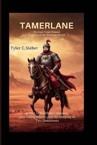 Tamerlane: The Last Great Nomad Emperor of the Eurasian World: A Tale of Ruthless Conquest, Unyielding Power, and the Shaping of Two Continents