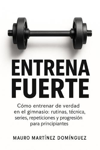 Entrena Fuerte: Cómo entrenar de verdad en el gimnasio: rutinas, técnica, series, repeticiones y progresión para principiantes.
