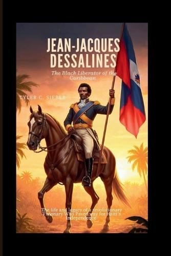 Jean-Jacques Dessalines: The Black Liberator of the Caribbean: The life and legacy of a revolutionary Visionary Who Paved Way for Haiti's Independence