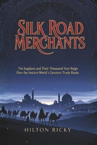 Silk Road Merchants: The Sogdians and Their Thousand-Year Reign Over the Ancient World's Greatest Trade Route