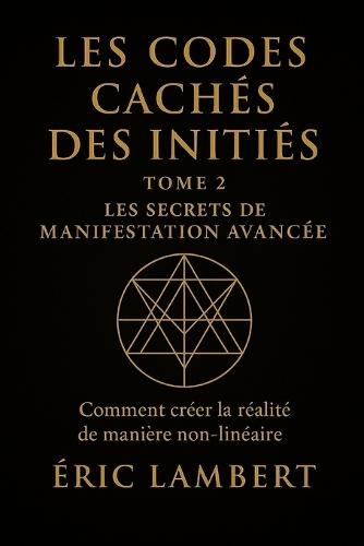 Les Codes Cachés des Initiés - Tome 2 - Les Secrets de Manifestation Avancée: Comment créer la réalité de manière non-linéaire