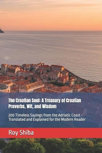 The Croatian Soul: A Treasury of Croatian Proverbs, Wit, and Wisdom: 200 Timeless Sayings from the Adriatic Coast - Translated and Explained for the Modern Reader
