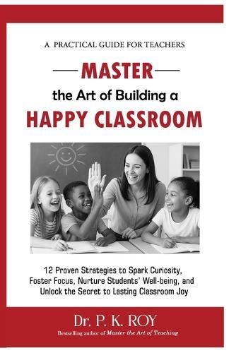 Master the Art of Building a Happy Classroom: 12 Proven Strategies to Spark Curiosity, Foster Focus, Nurture Students' Well-being, and Unlock the Secret to Lasting Classroom Joy