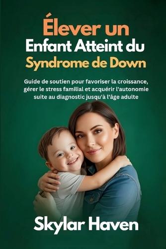 Élever un enfant atteint du syndrome de Down: Guide de soutien pour favoriser la croissance, gérer le stress familial et acquérir l'autonomie suite au diagnostic jusqu'à l'âge adulte