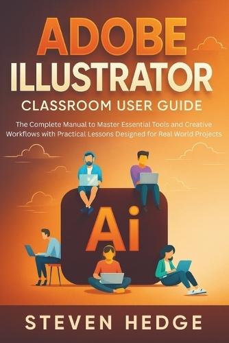 Adobe Illustrator Classroom User Guide: The Complete Manual to Master Essential Tools and Creative Workflows with Practical Lessons Designed for Real World Projects