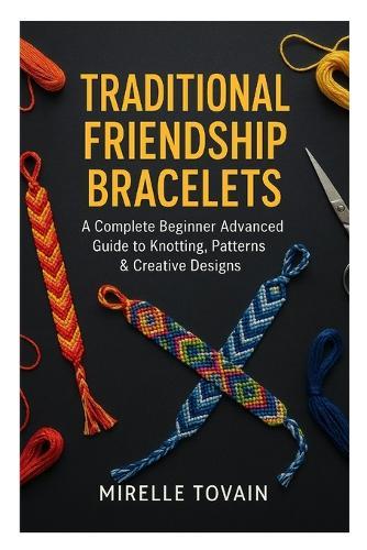 Traditional Friendship Bracelets: A Complete Beginner Advanced Guide to Knotting, Patterns & Creative Designs