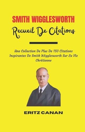 Smith Wigglesworth Recueil de Citations: Une Collection De Plus De 150 Citations Inspirantes De Smith Wigglesworth Sur La Vie Chrétienne