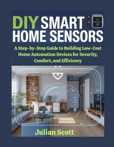 DIY Smart Home Sensors: A Step-by-Step Guide to Building Low-Cost Home Automation Devices for Security, Comfort, and Efficiency