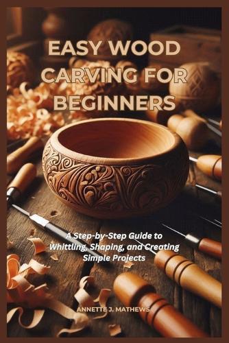 Easy Wood Carving for Beginners: A Step-by-Step Guide to Whittling, Shaping, and Creating Simple Projects