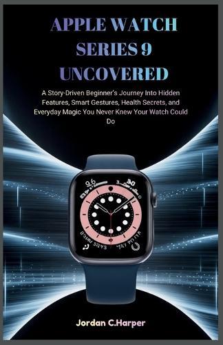 Apple Watch Series 9 Uncovered: A Story-Driven Beginner's Journey Into Hidden Features, Smart Gestures, Health Secrets, and Everyday Magic You Never Knew Your Watch Could Do