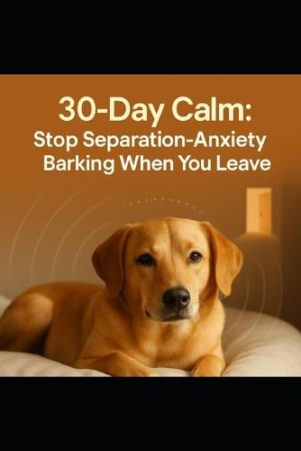 30-Day Calm: Stop Separation-Anxiety Barking When You Leave: A 30-Day, Evidence-Backed Plan to Stop Separation Anxiety Barking