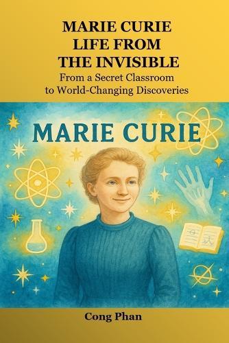 Marie Curie: Life From The Invisible: From a Secret Classroom to World-Changing Discoveries