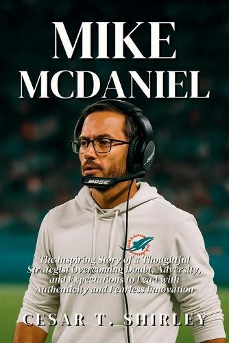 Mike McDaniel: The Inspiring Story of a Thoughtful Strategist Overcoming Doubt, Adversity, and Expectations to Lead with Authenticity and Fearless Innovation
