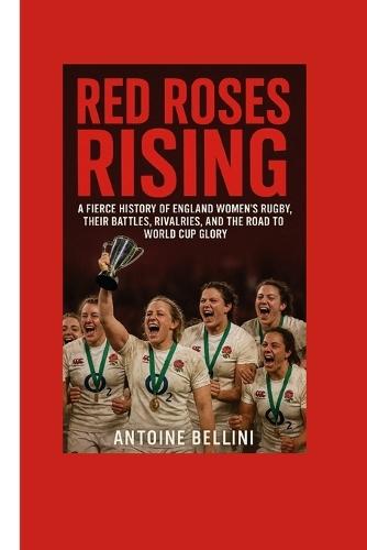 Red Roses Rising: A Fierce History of England Women's Rugby, Their Battles, Rivalries, and the Road to World Cup Glory