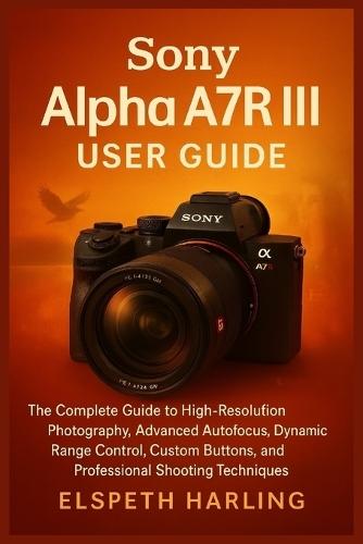 Sony Alpha A7R III User Guide: The Complete Guide to High-Resolution Photography, Advanced Autofocus, Dynamic Range Control, Custom Buttons, and Professional Shooting Techniques