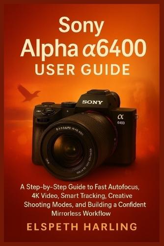 Sony Alpha a6400 User Guide: A Step-by-Step Guide to Fast Autofocus, 4K Video, Smart Tracking, Creative Shooting Modes, and Building a Confident Mirrorless Workflow