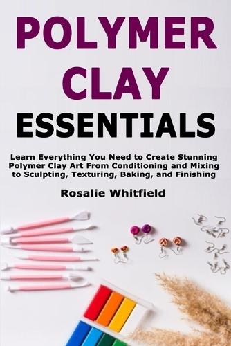 Polymer Clay Essentials: Learn Everything You Need to Create Stunning Polymer Clay Art From Conditioning and Mixing to Sculpting, Texturing, Baking, and Finishing