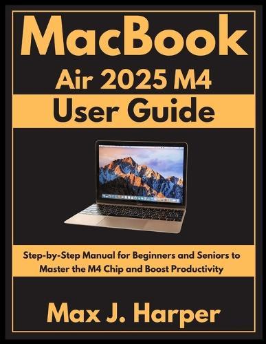 MacBook Air 2025 M4 user guide: Step-by-Step Manual for Beginners and Seniors to Master the M4 Chip and Boost Productivity