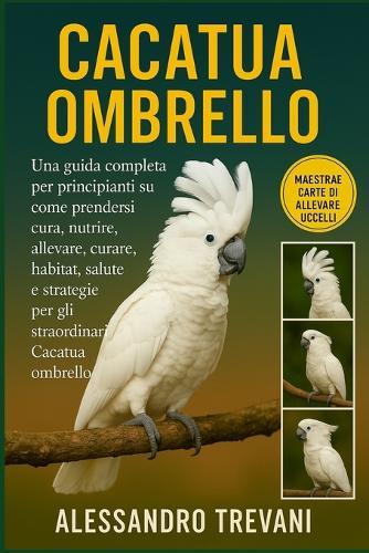 Cacatua Ombrello: Una guida completa per principianti su come prendersi cura, nutrire, allevare, curare, habitat, salute e strategie per gli straordinari Cacatua ombrello
