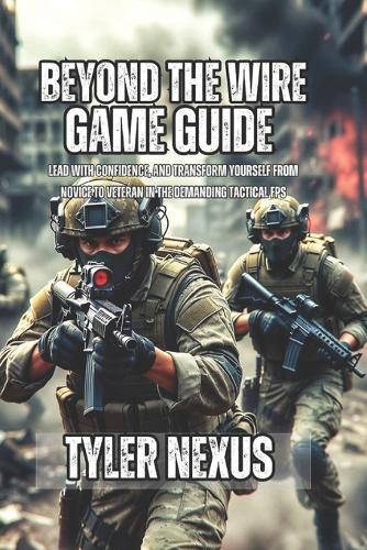 Beyond the Wire Game Guide: Lead With Confidence, and Transform Yourself From Novice to Veteran in the Demanding Tactical FPS