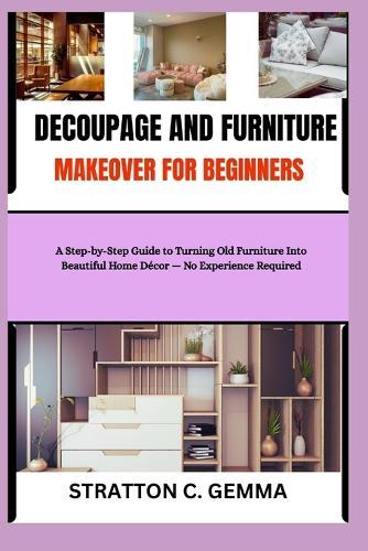 Decoupage and Furniture Makeover for Beginners: A Step-by-Step Guide to Turning Old Furniture Into Beautiful Home Decor - No Experience Required