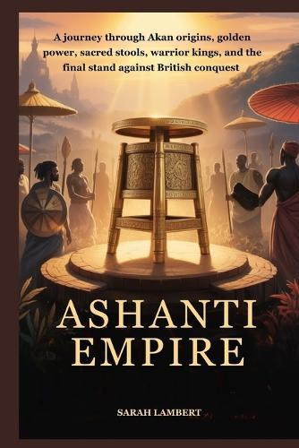 Ashanti Empire: A journey through Akan origins, golden power, sacred stools, warrior kings, and the final stand against British conquest