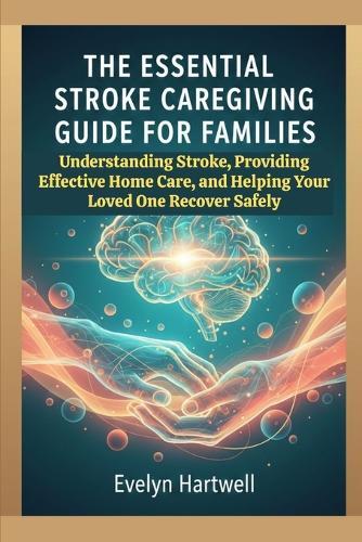 The Essential Stroke Caregiving Guide for Families: Understanding Stroke, Providing Effective Home Care, and Helping Your Loved One Recover Safely