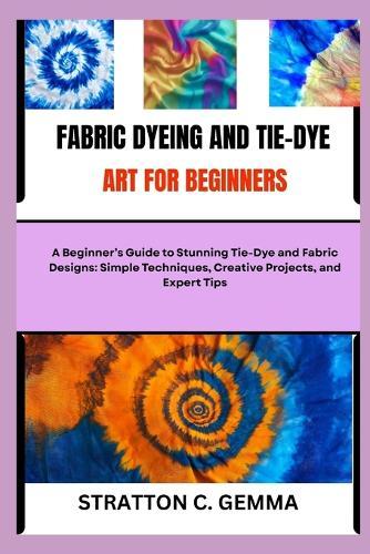 Fabric Dyeing and Tie-Dye Art for Beginners: A Beginner's Guide to Stunning Tie-Dye and Fabric Designs: Simple Techniques, Creative Projects, and Expert Tips