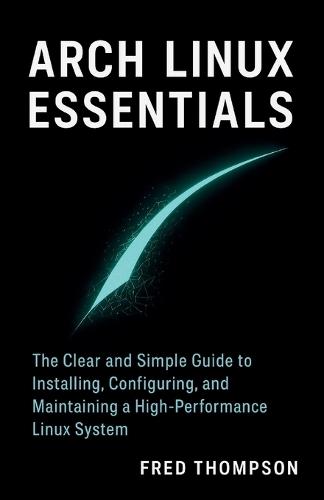 Arch Linux Essentials: The Clear and Simple Guide to Installing, Configuring, and Maintaining a High-Performance Linux System