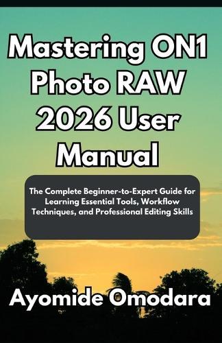 Mastering ON1 Photo RAW 2026 User Manual: The Complete Beginner-to-Expert Guide for Learning Essential Tools, Workflow Techniques, and Professional Editing Skills