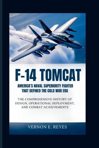 F-14 Tomcat: America's Naval Superiority Fighter That Defined the Cold War Era: The Comprehensive History of Design, Operational Deployment, and Combat Achievements
