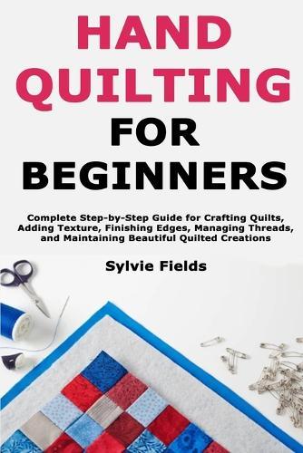 Hand Quilting for Beginners: Complete Step-by-Step Guide for Crafting Quilts, Adding Texture, Finishing Edges, Managing Threads, and Maintaining Beautiful Quilted Creations