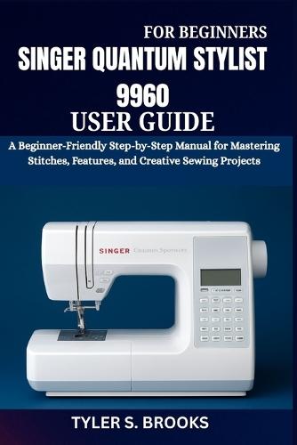 Singer Quantum Stylist 9960 User Guide: A Beginner-Friendly Step-by-Step Manual for Mastering Stitches, Features, and Creative Sewing Projects