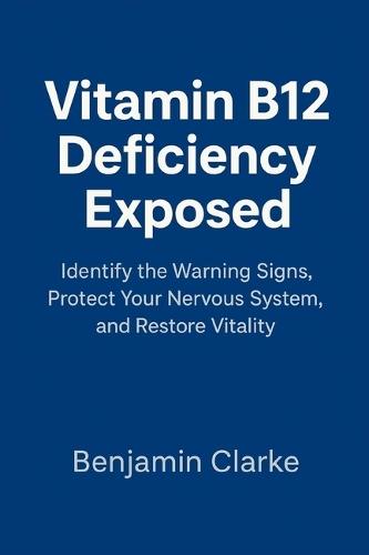 Vitamin B12 Deficiency Exposed: Identify the Warning Signs, Protect Your Nervous System, and Restore Vitality