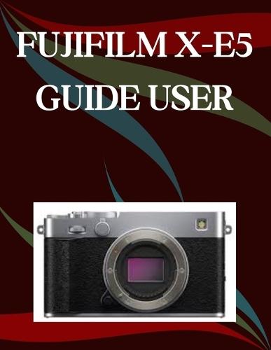 FUJIFILM X-E5 User Guide: A Step-by-Step Manual for Beginners and Seniors Covering Essential Camera Features, Creative Techniques, Tips, Tricks and Effortless Videography Skills