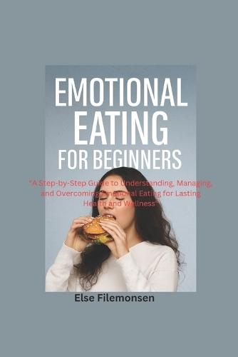 Emotional Eating for Beginners: A Step-by-Step Guide to Understanding, Managing, and Overcoming Emotional Eating for Lasting Health and Wellness