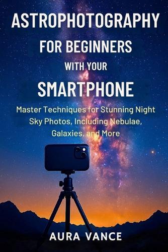 Astrophotography for Beginners With Your Smartphone: Master Techniques for Stunning Night-Sky Photos, Including Nebulae, Galaxies, and More