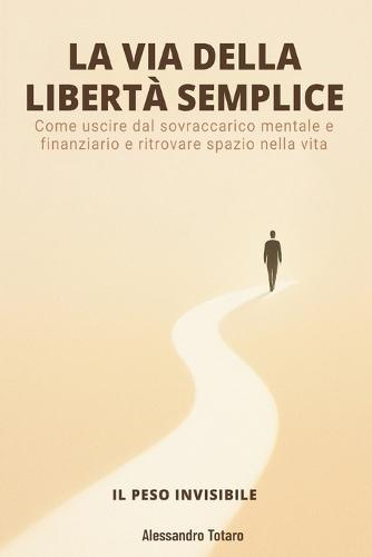 LA VIA DELLA LIBERTÀ SEMPLICE - Il Peso Invisibile: Come uscire dal sovraccarico mentale e finanziario e ritrovare spazio nella vita