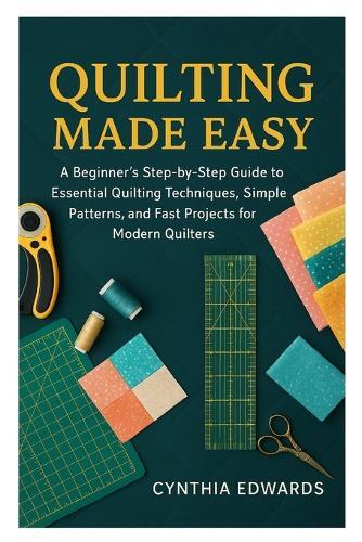 Quilting Made Easy: A Beginner's Step-by-Step Guide to Essential Quilting Techniques, Simple Patterns, and Fast Projects for Modern Quilters