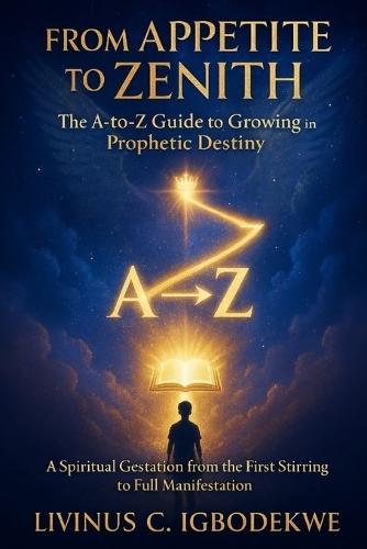 From Appetite to Zenith: The A-to-Z Guide to Growing in Prophetic Destiny: A Spiritual Gestation from the First Stirring to Full Manifestation