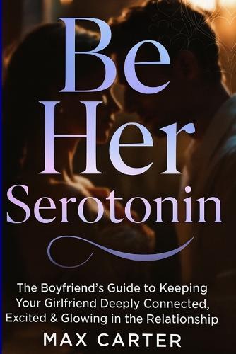 Be Her Serotonin: The Boyfriend's Guide to Keeping Your Girlfriend Deeply Connected, Excited & Glowing in the Relationship
