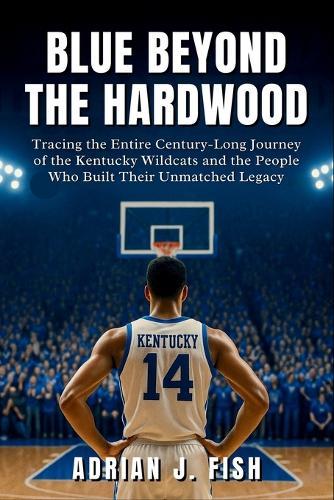 Blue Beyond The Hardwood: Tracing the Entire Century-Long Journey of the Kentucky Wildcats and the People Who Built Their Unmatched Legacy