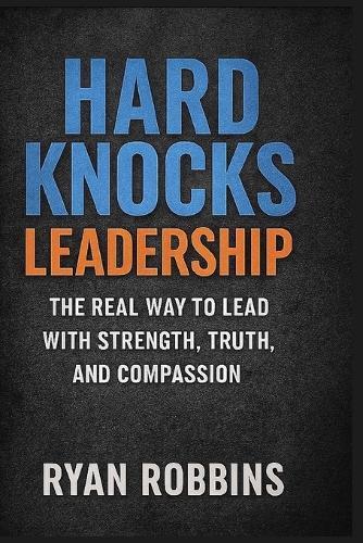 Hard Knocks Leadership: The Real Way To Lead With Strength, Truth, and Compassion