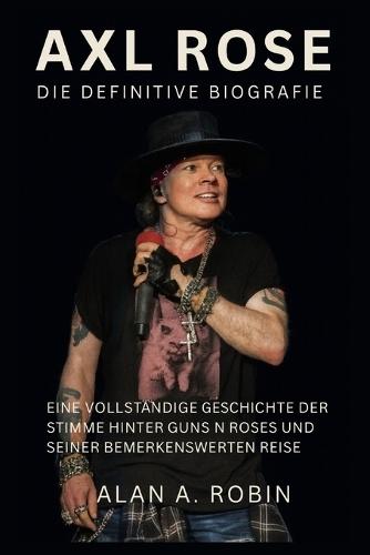 Axl Rose: Die definitive Biografie: Eine vollständige Geschichte der Stimme hinter Guns N Roses und seiner bemerkenswerten Reise