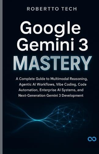 Google Gemini 3 Mastery: A Complete Guide to Multimodal Reasoning, Agentic AI Workflows, Vibe Coding, Code Automation, Enterprise AI Systems, and Next-Generation Gemini 3 Development