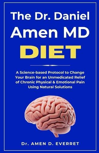 The Dr. Daniel Amen MD Diet: A Science-based Protocol to Change Your Brain for an Unmedicated Relief of Chronic Physical & Emotional Pain Using Natural Solutions