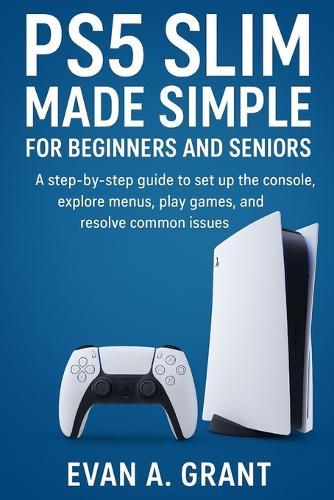 PS5 Slim Made Simple for Beginners and Seniors: A step-by-step guide to set up the console, explore menus, play games, and resolve common issues
