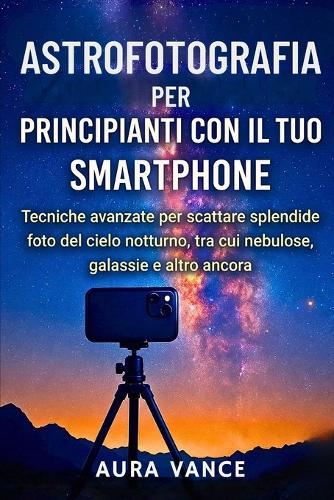 Astrofotografia per principianti con il tuo smartphone: Tecniche avanzate per scattare splendide foto del cielo notturno, tra cui nebulose, galassie e altro ancora