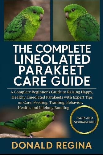 The Complete Lineolated Parakeet Care Guide: A Complete Beginner's Guide to Raising Happy, Healthy Lineolated Parakeets with Expert Tips on Care, Feeding, Training, Behavior, Health, and Lifelong Bonding.