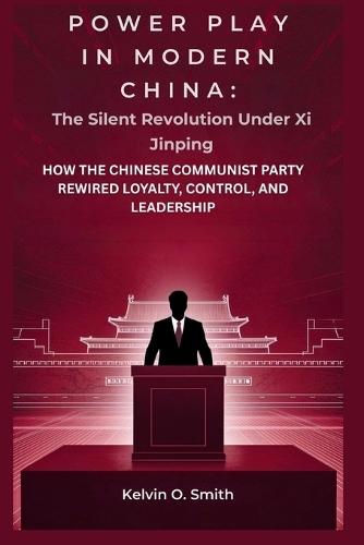 Power Play in Modern China: The Silent Revolution Under Xi Jinping: How the Chinese Communist Party Rewired Loyalty, Control, and Leadership